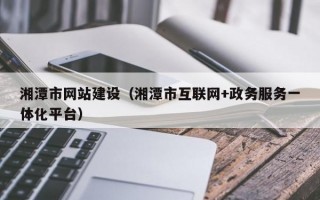 湘潭市网站建设（湘潭市互联网+政务服务一体化平台）